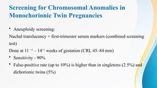 Screening for Chromosomal Anomalies in
Monochorionic Twin Pregnancies
• Aneuploidy screening:
Nuchal translucency + first-trimester serum markers (combined screening
test)
Done at 11 +2
– 14+1
weeks of gestation (CRL 45–84 mm)
• Sensitivity - 90%
• False-positive rate (up to 10%) is higher than in singletons (2.5%) and
dichorionic twins (5%)
 