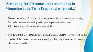 Screening for Chromosomal Anomalies in
Monochorionic Twin Pregnancies (contd...)
• Women who ‘miss’ or who have unsuccessful 1st trimester screening
Second-trimester screening with quadruple test to be done
DR: 80% and a false-positive rate of 3%
• Cell free fetal (cff) DNA testing (also known as NIPT), contingent on the
results of the first-trimester combined test for major autosomal trisomies
also recommended
 