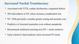 Increased Nuchal Translucency
• Associated with TTTS, cardiac dysfunction, congenital defects
• 20% discordance in NT values increases complication risk
• NT >95th percentile: consider genetic testing and anomaly scan
• Predictive of structural anomalies even without aneuploidy
• Recommend combined screening test (NT + serum markers)
• Early referral to fetal medicine when increased NT noted
 