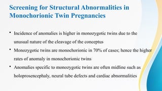 Screening for Structural Abnormalities in
Monochorionic Twin Pregnancies
• Incidence of anomalies is higher in monozygotic twins due to the
unusual nature of the cleavage of the conceptus
• Monozygotic twins are monochorionic in 70% of cases; hence the higher
rates of anomaly in monochorionic twins
• Anomalies specific to monozygotic twins are often midline such as
holoprosencephaly, neural tube defects and cardiac abnormalities
 