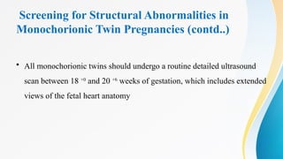 Screening for Structural Abnormalities in
Monochorionic Twin Pregnancies (contd..)
• All monochorionic twins should undergo a routine detailed ultrasound
scan between 18 +0
and 20 +6
weeks of gestation, which includes extended
views of the fetal heart anatomy
 