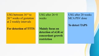 USG between 16+0
to
26+0
weeks of gestation
at 2 weekly intervals
For detection of TTTS
USG after 26+0
weeks
Mainly focus on
detection of sGR or
concordant growth
restriction
USG after 20 weeks
MCA PSV done
To detect TAPS
 