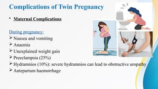 Complications of Twin Pregnancy
• Maternal Complications
During pregnancy:
 Nausea and vomiting
 Anaemia
 Unexplained weight gain
 Preeclampsia (25%)
 Hydramnios (10%): severe hydramnios can lead to obstructive uropathy
 Antepartum haemorrhage
 