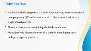 Introduction
• A monochorionic pregnancy is a multiple pregnancy, most commonly a
twin pregnancy (99% of cases), in which babies are dependent on a
single shared placenta
• Placental anastomoses conjoining the fetal circulations
• Monochorionic placentation can also occur in rarer, higher-order
multiples, especially triplets
 