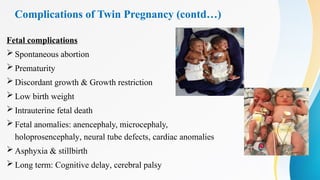 Complications of Twin Pregnancy (contd…)
Fetal complications
 Spontaneous abortion
 Prematurity
 Discordant growth & Growth restriction
 Low birth weight
 Intrauterine fetal death
 Fetal anomalies: anencephaly, microcephaly,
holoprosencephaly, neural tube defects, cardiac anomalies
 Asphyxia & stillbirth
 Long term: Cognitive delay, cerebral palsy
 