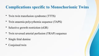 Complications specific to Monochorionic Twins
• Twin twin transfusion syndrome (TTTS)
• Twin anaemia polycythemia sequence (TAPS)
• Selective growth restriction (sGR)
• Twin reversed arterial perfusion (TRAP) sequence
• Single fetal demise
• Conjoined twin
 