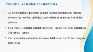 Placental vascular anastomoses
• All monochorionic placentas contain vascular anastomoses running
between the two fetal umbilical cords within & on the surface of the
placenta
• Four types: (i) arterial–arterial (ii) arterial–venous (iii) Veno-arterial and
(iv) venous–venous
• The nomenclature describes the donor fetal vessel first & then recipient
fetal vessel
 