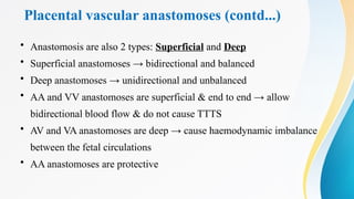 Placental vascular anastomoses (contd...)
• Anastomosis are also 2 types: Superficial and Deep
• Superficial anastomoses → bidirectional and balanced
• Deep anastomoses → unidirectional and unbalanced
• AA and VV anastomoses are superficial & end to end → allow
bidirectional blood flow & do not cause TTTS
• AV and VA anastomoses are deep → cause haemodynamic imbalance
between the fetal circulations
• AA anastomoses are protective
 