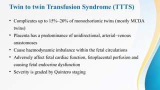 Twin to twin Transfusion Syndrome (TTTS)
• Complicates up to 15%–20% of monochorionic twins (mostly MCDA
twins)
• Placenta has a predominance of unidirectional, arterial–venous
anastomoses
• Cause haemodynamic imbalance within the fetal circulations
• Adversely affect fetal cardiac function, fetoplacental perfusion and
causing fetal endocrine dysfunction
• Severity is graded by Quintero staging
 