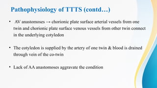Pathophysiology of TTTS (contd…)
• AV anastomoses → chorionic plate surface arterial vessels from one
twin and chorionic plate surface venous vessels from other twin connect
in the underlying cotyledon
• The cotyledon is supplied by the artery of one twin & blood is drained
through vein of the co-twin
• Lack of AA anastomoses aggravate the condition
 