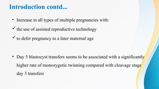 Introduction contd...
• Increase in all types of multiple pregnancies with:
the use of assisted reproductive technology
to defer pregnancy to a later maternal age
• Day 5 blastocyst transfers seems to be associated with a significantly
higher rate of monozygotic twinning compared with cleavage stage
day 3 transfers
 
