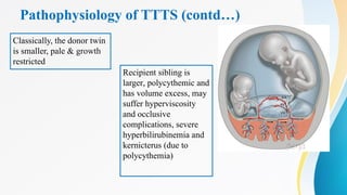 Pathophysiology of TTTS (contd…)
Classically, the donor twin
is smaller, pale & growth
restricted
Recipient sibling is
larger, polycythemic and
has volume excess, may
suffer hyperviscosity
and occlusive
complications, severe
hyperbilirubinemia and
kernicterus (due to
polycythemia)
 