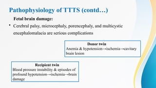 Pathophysiology of TTTS (contd…)
Fetal brain damage:
• Cerebral palsy, microcephaly, porencephaly, and multicystic
encephalomalacia are serious complications
Donor twin
Anemia & hypotension→ischemia→cavitary
brain lesion
Recipient twin
Blood pressure instability & episodes of
profound hypotension→ischemia→brain
damage
 