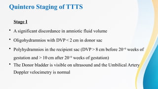 Quintero Staging of TTTS
Stage I
• A significant discordance in amniotic fluid volume
• Oligohydramnios with DVP < 2 cm in donor sac
• Polyhydramnios in the recipient sac (DVP > 8 cm before 20+0
weeks of
gestation and > 10 cm after 20+0
weeks of gestation)
• The Donor bladder is visible on ultrasound and the Umbilical Artery
Doppler velocimetry is normal
 