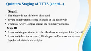 Quintero Staging of TTTS (contd...)
Stage II
• The bladder is not visible on ultrasound
• Severe oligohydramnios due to anuria of the donor twin
• Umbilical Artery Doppler studies are minimally abnormal
Stage III
• Abnormal doppler studies in either the donor or recipient fetus (or both)
• Abnormal (absent or reversed) UA doppler and/or abnormal venous
doppler velocities in the recipient
 
