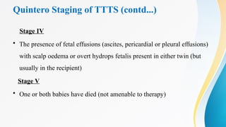 Quintero Staging of TTTS (contd...)
Stage IV
• The presence of fetal effusions (ascites, pericardial or pleural effusions)
with scalp oedema or overt hydrops fetalis present in either twin (but
usually in the recipient)
Stage V
• One or both babies have died (not amenable to therapy)
 