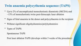 Twin anaemia polycythemia sequence (TAPS)
• Up to 2% of uncomplicated monochorionic diamniotic (MCDA) and
~13% of monochorionic twins post-fetoscopic laser ablation
• Signs of fetal anaemia in the donor and polycythaemia in the recipient
• Without significant oligohydramnios/polyhydramnios
• Types of TAPS:
Spontaneous TAPS
Post laser ablation TAPS (develops within 5 weeks of the procedure)
 