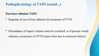 Pathophysiology of TAPS (contd...)
Post laser ablation TAPS:
• Sequelae of use of laser ablation for treatment of TTTS
• Discordance of liquor volumes must be excluded, as if present would
indicate a recurrence of TTTS (most often due to treatment failure)
 