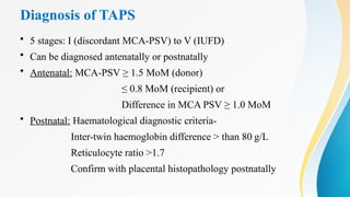 Diagnosis of TAPS
• 5 stages: I (discordant MCA-PSV) to V (IUFD)
• Can be diagnosed antenatally or postnatally
• Antenatal: MCA-PSV ≥ 1.5 MoM (donor)
≤ 0.8 MoM (recipient) or
Difference in MCA PSV ≥ 1.0 MoM
• Postnatal: Haematological diagnostic criteria-
Inter-twin haemoglobin difference > than 80 g/L
Reticulocyte ratio >1.7
Confirm with placental histopathology postnatally
 