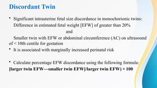 Discordant Twin
• Significant intrauterine fetal size discordance in monochorionic twins:
Difference in estimated fetal weight [EFW] of greater than 20%
and
Smaller twin with EFW or abdominal circumference (AC) on ultrasound
of < 10th centile for gestation
• It is associated with marginally increased perinatal risk
• Calculate percentage EFW discordance using the following formula:
[larger twin EFW—smaller twin EFW]/larger twin EFW) × 100
 