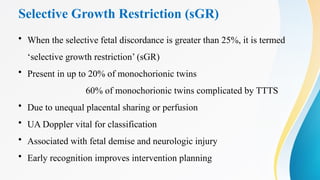Selective Growth Restriction (sGR)
• When the selective fetal discordance is greater than 25%, it is termed
‘selective growth restriction’ (sGR)
• Present in up to 20% of monochorionic twins
60% of monochorionic twins complicated by TTTS
• Due to unequal placental sharing or perfusion
• UA Doppler vital for classification
• Associated with fetal demise and neurologic injury
• Early recognition improves intervention planning
 