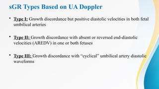 sGR Types Based on UA Doppler
• Type I: Growth discordance but positive diastolic velocities in both fetal
umbilical arteries
• Type II: Growth discordance with absent or reversed end-diastolic
velocities (AREDV) in one or both fetuses
• Type III: Growth discordance with “cyclical” umbilical artery diastolic
waveforms
 