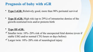 Prognosis of baby with sGR
• Type I sGR: Relatively good, more than 90% perinatal survival
• Type II sGR: High risk (up to 29%) of intrauterine demise of the
growth-restricted twin and/or preterm birth
• Type III sGR:
Smaller twin: 10%–20% risk of the unexpected fetal demise (even if
stable USG and/or normal CTG hours or days before)
Larger twin: 10%–20% risk of neurological injury
 