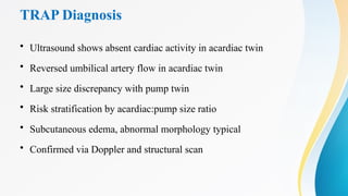 TRAP Diagnosis
• Ultrasound shows absent cardiac activity in acardiac twin
• Reversed umbilical artery flow in acardiac twin
• Large size discrepancy with pump twin
• Risk stratification by acardiac:pump size ratio
• Subcutaneous edema, abnormal morphology typical
• Confirmed via Doppler and structural scan
 