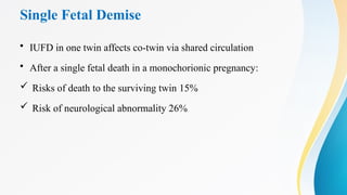 Single Fetal Demise
• IUFD in one twin affects co-twin via shared circulation
• After a single fetal death in a monochorionic pregnancy:
 Risks of death to the surviving twin 15%
 Risk of neurological abnormality 26%
 