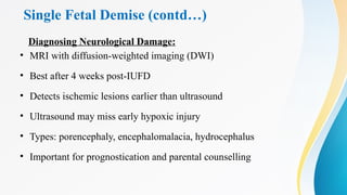 Single Fetal Demise (contd…)
Diagnosing Neurological Damage:
• MRI with diffusion-weighted imaging (DWI)
• Best after 4 weeks post-IUFD
• Detects ischemic lesions earlier than ultrasound
• Ultrasound may miss early hypoxic injury
• Types: porencephaly, encephalomalacia, hydrocephalus
• Important for prognostication and parental counselling
 