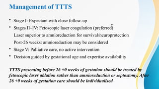 Management of TTTS
• Stage I: Expectant with close follow-up
• Stages II–IV: Fetoscopic laser coagulation (preferred)
Laser superior to amnioreduction for survival/neuroprotection
Post-26 weeks: amnioreduction may be considered
• Stage V: Palliative care, no active intervention
• Decision guided by gestational age and expertise availability
TTTS presenting before 26 +0 weeks of gestation should be treated by
fetoscopic laser ablation rather than amnioreduction or septostomy. After
26 +0 weeks of gestation care should be individualised
T
 