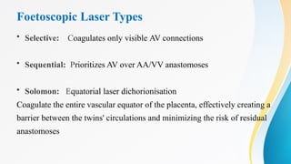 Foetoscopic Laser Types
• Selective: Coagulates only visible AV connections
• Sequential: Prioritizes AV over AA/VV anastomoses
• Solomon: Equatorial laser dichorionisation
Coagulate the entire vascular equator of the placenta, effectively creating a
barrier between the twins' circulations and minimizing the risk of residual
anastomoses
 