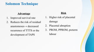 Solomon Technique
Advantage
1. Improved survival rate
2. Reduces the risk of residual
anastomoses→ decreased
recurrence of TTTS or the
development of TAPS
Risk
1. Higher risk of placental
damage
2. Placental abruption
3. PROM, PPROM, preterm
labour
 