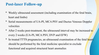 Post-laser Follow-up
• Weekly ultrasound assessment (including examination of the fetal brain,
heart and limbs)
• Serial measurements of UA-PI, MCA PSV and Ductus Venosus Doppler
velocities
• After 2 weeks post-treatment, the ultrasound interval may be increased to
every 2 weeks (UA-PI, MCA PSV, DVP and EFW)
• In treated TTTS pregnancies, an ultrasound examination of the fetal heart
should be performed by the fetal medicine specialist to exclude
functional and acquired structural heart anomalies
 