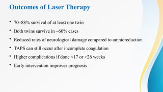 Outcomes of Laser Therapy
• 70–88% survival of at least one twin
• Both twins survive in ~60% cases
• Reduced rates of neurological damage compared to amnioreduction
• TAPS can still occur after incomplete coagulation
• Higher complications if done <17 or >26 weeks
• Early intervention improves prognosis
 