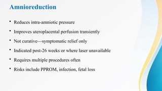 Amnioreduction
• Reduces intra-amniotic pressure
• Improves uteroplacental perfusion transiently
• Not curative—symptomatic relief only
• Indicated post-26 weeks or where laser unavailable
• Requires multiple procedures often
• Risks include PPROM, infection, fetal loss
 