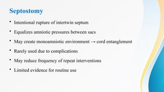 Septostomy
• Intentional rupture of intertwin septum
• Equalizes amniotic pressures between sacs
• May create monoamniotic environment → cord entanglement
• Rarely used due to complications
• May reduce frequency of repeat interventions
• Limited evidence for routine use
 