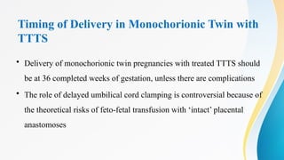 Timing of Delivery in Monochorionic Twin with
TTTS
• Delivery of monochorionic twin pregnancies with treated TTTS should
be at 36 completed weeks of gestation, unless there are complications
• The role of delayed umbilical cord clamping is controversial because of
the theoretical risks of feto-fetal transfusion with ‘intact’ placental
anastomoses
 