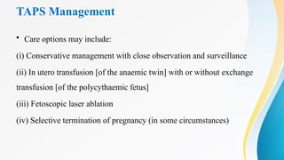 TAPS Management
• Care options may include:
(i) Conservative management with close observation and surveillance
(ii) In utero transfusion [of the anaemic twin] with or without exchange
transfusion [of the polycythaemic fetus]
(iii) Fetoscopic laser ablation
(iv) Selective termination of pregnancy (in some circumstances)
 