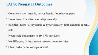 TAPS: Neonatal Outcomes
• Common issues: anemia, polycythemia, thrombocytopenia
• Donor twin: Transfusion needs postnatally
• Recipient twin: Polycythemia & hyperviscosity: limb ischemia & NEC
risk
• Neurologic impairment in 10–17% survivors
• No difference in impairment between donor/recipient
• Close pediatric follow-up essential
 