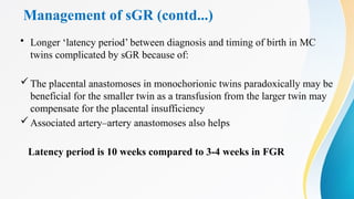 Management of sGR (contd...)
• Longer ‘latency period’ between diagnosis and timing of birth in MC
twins complicated by sGR because of:
The placental anastomoses in monochorionic twins paradoxically may be
beneficial for the smaller twin as a transfusion from the larger twin may
compensate for the placental insufficiency
Associated artery–artery anastomoses also helps
Latency period is 10 weeks compared to 3-4 weeks in FGR
 