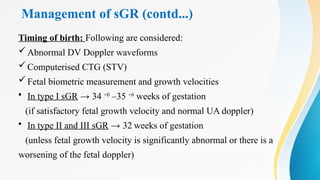Management of sGR (contd...)
Timing of birth: Following are considered:
Abnormal DV Doppler waveforms
Computerised CTG (STV)
Fetal biometric measurement and growth velocities
• In type I sGR → 34 +0
–35 +6
weeks of gestation
(if satisfactory fetal growth velocity and normal UA doppler)
• In type II and III sGR → 32 weeks of gestation
(unless fetal growth velocity is significantly abnormal or there is a
worsening of the fetal doppler)
 