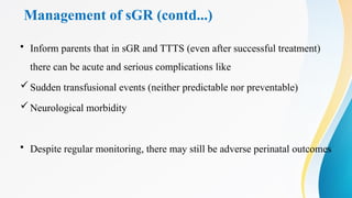 Management of sGR (contd...)
• Inform parents that in sGR and TTTS (even after successful treatment)
there can be acute and serious complications like
Sudden transfusional events (neither predictable nor preventable)
Neurological morbidity
• Despite regular monitoring, there may still be adverse perinatal outcomes
 