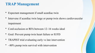 TRAP Management
• Expectant management if small acardiac twin
• Intervene if acardiac twin large or pump twin shows cardiovascular
impairment
• Cord occlusion or RFA between 12–16 weeks ideal
• Goal: Prevent pump twin heart failure or IUFD
• TRAPIST trial evaluating early vs late intervention
• ~80% pump twin survival with intervention
 