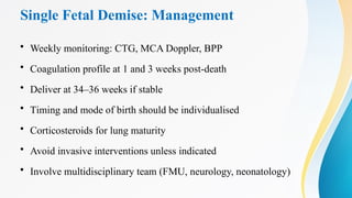 Single Fetal Demise: Management
• Weekly monitoring: CTG, MCA Doppler, BPP
• Coagulation profile at 1 and 3 weeks post-death
• Deliver at 34–36 weeks if stable
• Timing and mode of birth should be individualised
• Corticosteroids for lung maturity
• Avoid invasive interventions unless indicated
• Involve multidisciplinary team (FMU, neurology, neonatology)
 