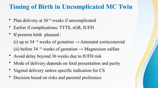 Timing of Birth in Uncomplicated MC Twin
• Plan delivery at 36+0
weeks if uncomplicated
• Earlier if complications: TTTS, sGR, IUFD
• If preterm birth planned :
(i) up to 34 +6
weeks of gestation → Antenatal corticosteroid
(ii) before 34 +0
weeks of gestation → Magnesium sulfate
• Avoid delay beyond 36 weeks due to IUFD risk
• Mode of delivery depends on fetal presentation and parity
• Vaginal delivery unless specific indication for CS
• Decision based on risks and parental preference
 