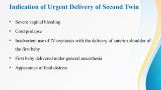 Indication of Urgent Delivery of Second Twin
• Severe vaginal bleeding
• Cord prolapse
• Inadvertent use of IV oxytocics with the delivery of anterior shoulder of
the first baby
• First baby delivered under general anaesthesia
• Appearance of fetal distress
 