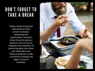 DON’T FORGET TO
TAKE A BREAK
Taking a break during your
work break has been
proven to increase
productivity and
concentration. Research
shows that when giving a
diversion once an hour an
employee has a tendency of
performing better than those
who continually work.
Taking a break lets us take
a moment to recharge and
regain a sense of
motivation.
 