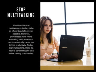 STOP
MULTITASKING
We often think that
multitasking is the key to be
as efficient and effective as
possible. However,
psychologist have found
that doing multiple tasks at
once can actually cause you
to lose productivity. Rather
than multitasking, make it a
habit to completing one task
before moving onto another.
 