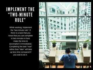 IMPLEMENT THE
“TWO-MINUTE
RULE”
While working, implement
the “two-minute rule”. If
there is a task that you
know that you can complete
in two minutes or less,
make the time to
accomplish it immediately.
Completing the task “now”
rather than “later” will take
up less time compared if
you wait to do it.
 